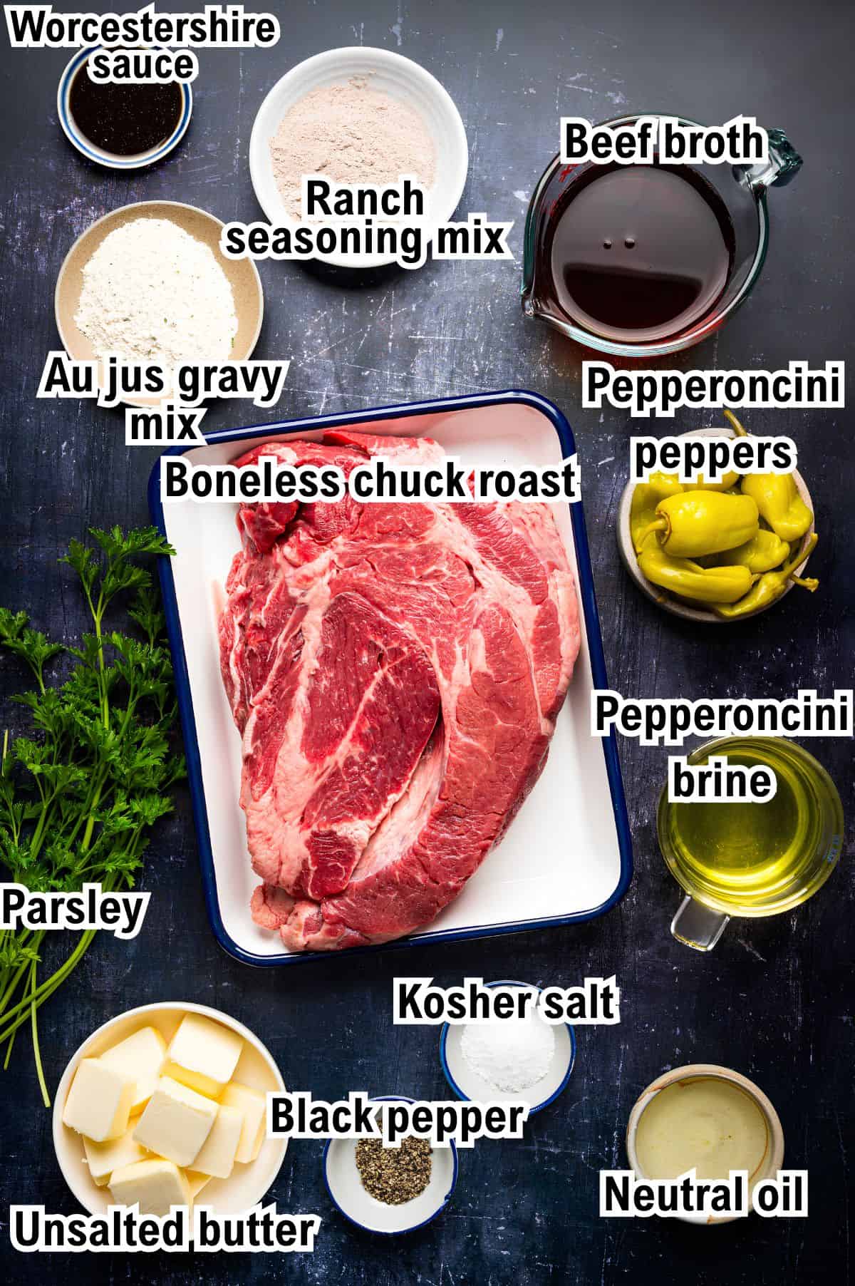 The Ingredients for Mississippi Pot Roast This photo shows the ingredients for Mississippi Pot Roast: Boneless chuck roast, Worcestershire sauce, beef broth, ranch seasoning mix, au jus gravy mix, pepperoncini peppers, brine, parsley, kosher salt, black pepper, unsalted butter, and oil.